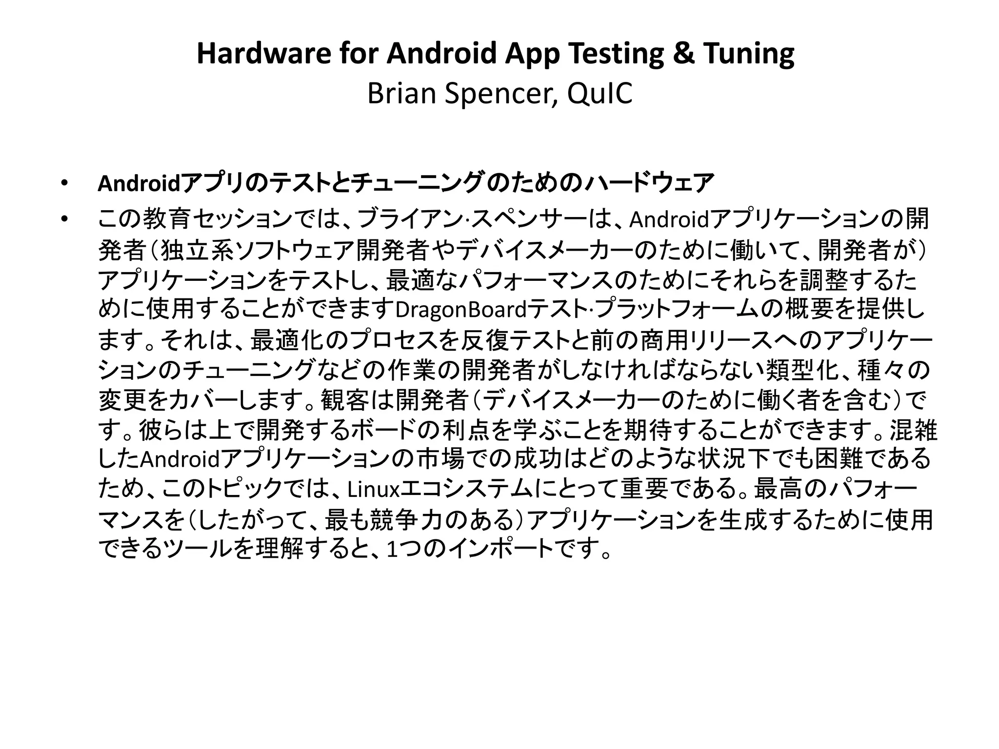 Hardware for Android App Testing & Tuning
                    Brian Spencer, QuIC

•   Androidアプリのテストとチューニングのためのハードウェア
•   この教育セッションでは、ブライアン·スペンサーは、Androidアプリケーションの開
    発者＇独立系ソフトウェア開発者やデバイスメーカーのために働いて、開発者が（
    アプリケーションをテストし、最適なパフォーマンスのためにそれらを調整するた
    めに使用することができますDragonBoardテスト·プラットフォームの概要を提供し
    ます。それは、最適化のプロセスを反復テストと前の商用リリースへのアプリケー
    ションのチューニングなどの作業の開発者がしなければならない類型化、種々の
    変更をカバーします。観客は開発者＇デバイスメーカーのために働く者を含む（で
    す。彼らは上で開発するボードの利点を学ぶことを期待することができます。混雑
    したAndroidアプリケーションの市場での成功はどのような状況下でも困難である
    ため、このトピックでは、Linuxエコシステムにとって重要である。最高のパフォー
    マンスを＇したがって、最も競争力のある（アプリケーションを生成するために使用
    できるツールを理解すると、1つのインポートです。
 