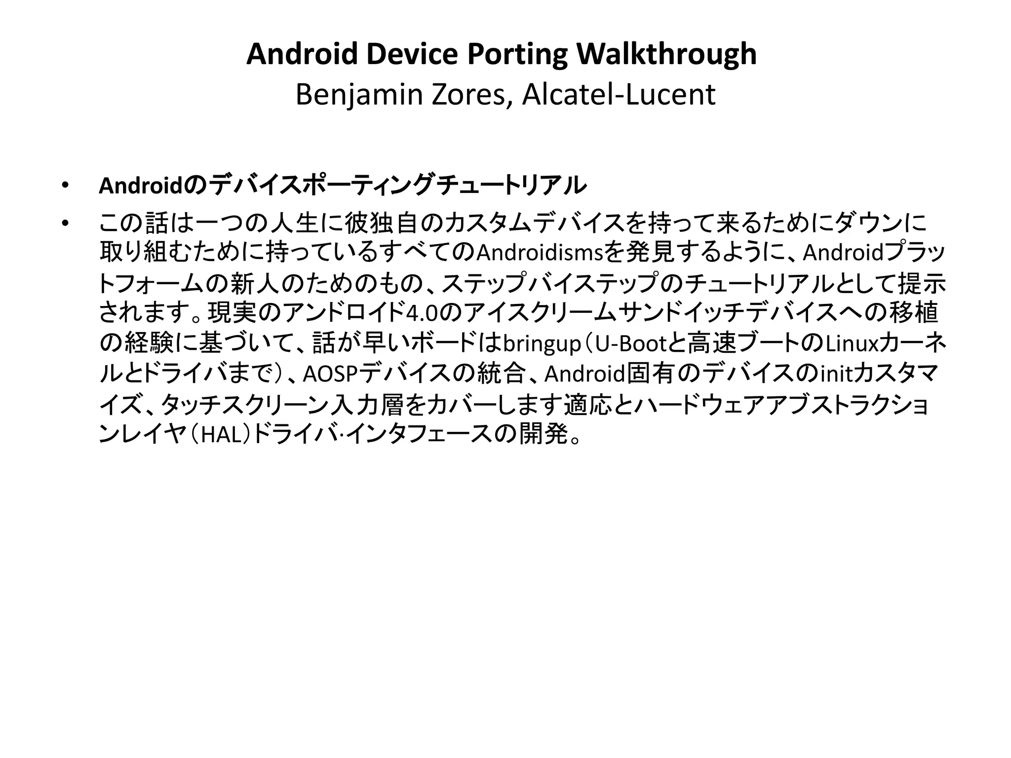 Android Device Porting Walkthrough
              Benjamin Zores, Alcatel-Lucent

•   Androidのデバイスポーティングチュートリアル
•   この話は一つの人生に彼独自のカスタムデバイスを持って来るためにダウンに
    取り組むために持っているすべてのAndroidismsを発見するように、Androidプラッ
    トフォームの新人のためのもの、ステップバイステップのチュートリアルとして提示
    されます。現実のアンドロイド4.0のアイスクリームサンドイッチデバイスへの移植
    の経験に基づいて、話が早いボードはbringup＇U-Bootと高速ブートのLinuxカーネ
    ルとドライバまで（、AOSPデバイスの統合、Android固有のデバイスのinitカスタマ
    イズ、タッチスクリーン入力層をカバーします適応とハードウェアアブストラクショ
    ンレイヤ＇HAL（ドライバ·インタフェースの開発。
 