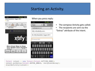.The ActivityAn activity represents a single screen with a user interface (Java file + xml layout file).An application usually consists of multiple activities that are loosely bound to each other.One Activity is flagged as “main” and it is started at the application launch time.An Activity can launch other activities to create an app UI workflow. The Activity has an Intent attribute that determines how android treats it.