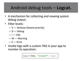 Android provides a few precious tools for that:DDMS.Logcat.Hierarchy viewer.Monkey & monkey runner.Android debug tools.