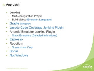 Copyright © 2014 CapTech Ventures, Inc. All rights reserved.
10
•  Jenkins
•  Multi-configuration Project
•  Build Matrix {Emulator, Language}
•  Gradle (Wrapper)
•  Jacoco Code Coverage Jenkins Plugin
•  Android Emulator Jenkins Plugin
•  Static Emulators (Disabled animations)
•  Espresso
•  Robotium
•  Screenshots Only
•  Sonar
•  Not Windows
Approach
 