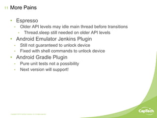 Copyright © 2014 CapTech Ventures, Inc. All rights reserved.
11
•  Espresso
•  Older API levels may idle main thread before transitions
•  Thread.sleep still needed on older API levels
•  Android Emulator Jenkins Plugin
•  Still not guaranteed to unlock device
•  Fixed with shell commands to unlock device
•  Android Gradle Plugin
•  Pure unit tests not a possibility
•  Next version will support!
More Pains
 