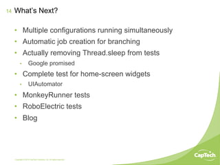 Copyright © 2014 CapTech Ventures, Inc. All rights reserved.
14
•  Multiple configurations running simultaneously
•  Automatic job creation for branching
•  Actually removing Thread.sleep from tests
•  Google promised
•  Complete test for home-screen widgets
•  UIAutomator
•  MonkeyRunner tests
•  RoboElectric tests
•  Blog
What’s Next?
 