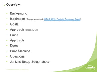 Copyright © 2014 CapTech Ventures, Inc. All rights reserved.
2
•  Background
•  Inspiration (Google promised, GTAC 2013: Android Testing at Scale)
•  Goals
•  Approach (circa 2013)
•  Pains
•  Approach
•  Demo
•  Build Machine
•  Questions
•  Jenkins Setup Screenshots
Overview
 