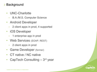 Copyright © 2014 CapTech Ventures, Inc. All rights reserved.
3 Background
•  UNC-Charlotte
•  B.A./M.S. Computer Science
•  Android Developer
•  2 client apps in prod, 4 supported
•  iOS Developer
•  1 enterprise app in prod
•  Web Services (SOAP, REST)
•  2 client apps in prod
•  Game Developer (former)
•  CT native / NC native
•  CapTech Consulting – 3rd year
 