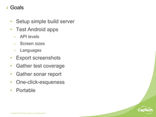 Copyright © 2014 CapTech Ventures, Inc. All rights reserved.
4
•  Setup simple build server
•  Test Android apps
•  API levels
•  Screen sizes
•  Languages
•  Export screenshots
•  Gather test coverage
•  Gather sonar report
•  One-click-esqueness
•  Portable
Goals
 