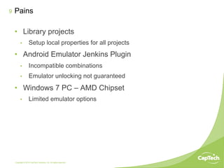 Copyright © 2014 CapTech Ventures, Inc. All rights reserved.
9
•  Library projects
•  Setup local properties for all projects
•  Android Emulator Jenkins Plugin
•  Incompatible combinations
•  Emulator unlocking not guaranteed
•  Windows 7 PC – AMD Chipset
•  Limited emulator options
Pains
 