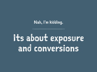 Nah, I'm kidding.
Its about exposure
and conversions
 