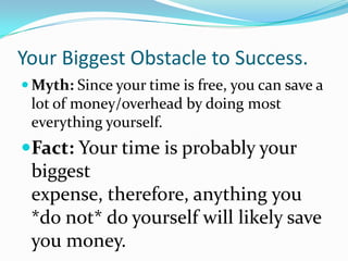 Your Biggest Obstacle to Success.
 Myth: Since your time is free, you can save a
 lot of money/overhead by doing most
 everything yourself.
Fact: Your time is probably your
 biggest
 expense, therefore, anything you
 *do not* do yourself will likely save
 you money.
 