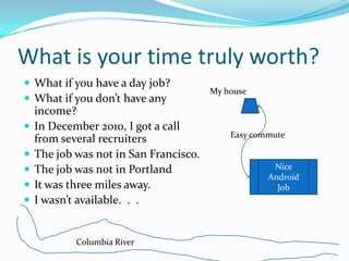 What is your time truly worth?
 What if you have a day job?
                                        My house
 What if you don’t have any
    income?
   In December 2010, I got a call
                                            Easy commute
    from several recruiters
   The job was not in San Francisco.
   The job was not in Portland                      Nice
                                                    Android
   It was three miles away.                          Job
   I wasn’t available. . .


            Columbia River
 
