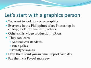 Let’s start with a graphics person
 You want to look for vector graphics
 Everyone in the Philippines takes Photoshop in
  college; look for Illustrator, others
 Other skills: video production, 3D, css
 They can learn
   Android icon standards
   Patch 9 files
   Prototype layouts
 Have them send you an email report each day
 Pay them via Paypal mass pay
 