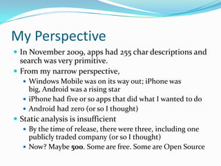 My Perspective
 In November 2009, apps had 255 char descriptions and
  search was very primitive.
 From my narrow perspective,
   Windows Mobile was on its way out; iPhone was
    big, Android was a rising star
   iPhone had five or so apps that did what I wanted to do
   Android had zero (or so I thought)
 Static analysis is insufficient
    By the time of release, there were three, including one
     publicly traded company (or so I thought)
    Now? Maybe 500. Some are free. Some are Open Source
 