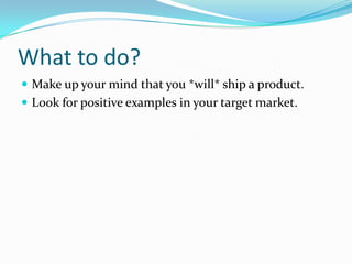 What to do?
 Make up your mind that you *will* ship a product.
 Look for positive examples in your target market.
 