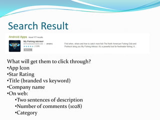 Search Result


What will get them to click through?
•App Icon
•Star Rating
•Title (branded vs keyword)
•Company name
•On web:
    •Two sentences of description
    •Number of comments (1028)
    •Category
 