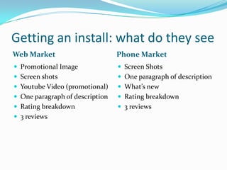 Getting an install: what do they see
Web Market                       Phone Market
 Promotional Image               Screen Shots
 Screen shots                    One paragraph of description
 Youtube Video (promotional)     What’s new
 One paragraph of description    Rating breakdown
 Rating breakdown                3 reviews
 3 reviews
 
