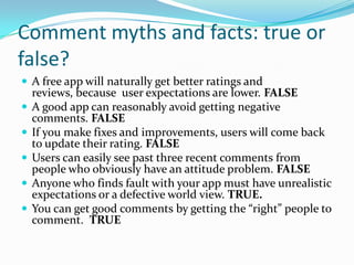 Comment myths and facts: true or
false?
 A free app will naturally get better ratings and
    reviews, because user expectations are lower. FALSE
   A good app can reasonably avoid getting negative
    comments. FALSE
   If you make fixes and improvements, users will come back
    to update their rating. FALSE
   Users can easily see past three recent comments from
    people who obviously have an attitude problem. FALSE
   Anyone who finds fault with your app must have unrealistic
    expectations or a defective world view. TRUE.
   You can get good comments by getting the “right” people to
    comment. TRUE
 