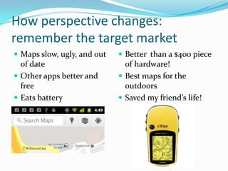 How perspective changes:
remember the target market
 Maps slow, ugly, and out    Better than a $400 piece
  of date                      of hardware!
 Other apps better and       Best maps for the
  free                         outdoors
 Eats battery                Saved my friend’s life!
 
