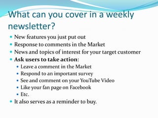What can you cover in a weekly
newsletter?
   New features you just put out
   Response to comments in the Market
   News and topics of interest for your target customer
   Ask users to take action:
     Leave a comment in the Market
     Respond to an important survey
     See and comment on your YouTube Video
     Like your fan page on Facebook
     Etc.
 It also serves as a reminder to buy.
 