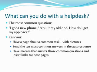 What can you do with a helpdesk?
 The most common question:
 “I got a new phone / rebuilt my old one. How do I get
  my app back?”
 Can you:
   Have a page about a common task – with pictures
   Send the ten most common answers in the autoresponse
   Have macros that answer those common questions and
    insert links to those pages.
 