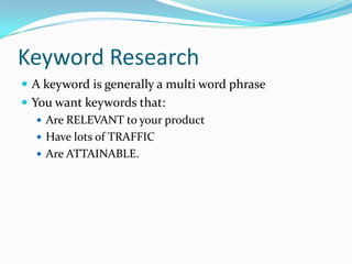 Keyword Research
 A keyword is generally a multi word phrase
 You want keywords that:
    Are RELEVANT to your product
    Have lots of TRAFFIC
    Are ATTAINABLE.
 