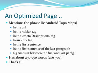 An Optimized Page ..
 Mentions the phrase (ie Android Topo Maps)
    In the url
    In the <title> tag
    In the <meta Description> tag
    In an <h1> tag
    In the first sentence
    In the first sentence of the last paragraph
    2-3 times in between the first and last parag
 Has about 250-750 words (ave 500).
 That’s all!
 