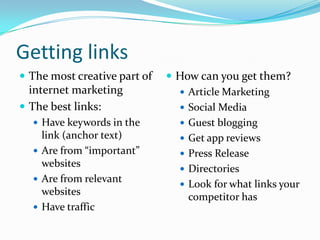 Getting links
 The most creative part of    How can you get them?
  internet marketing             Article Marketing
 The best links:                Social Media
   Have keywords in the         Guest blogging
    link (anchor text)           Get app reviews
   Are from “important”         Press Release
    websites                     Directories
   Are from relevant
                                 Look for what links your
    websites
                                  competitor has
   Have traffic
 