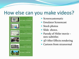 How else can you make videos?
                Screencastomatic
                Emulator Screencast
                Stock photos
                Slide shows.
                Parody of Hitler movie –
                 new subtitles
                3D After Effects rendering
                Cartoon from xtranormal
 