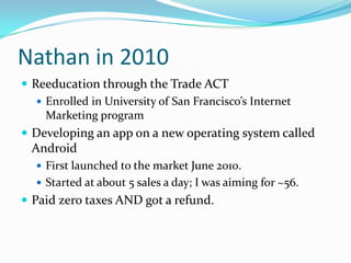 Nathan in 2010
 Reeducation through the Trade ACT
    Enrolled in University of San Francisco’s Internet
     Marketing program
 Developing an app on a new operating system called
 Android
   First launched to the market June 2010.
   Started at about 5 sales a day; I was aiming for ~56.
 Paid zero taxes AND got a refund.
 