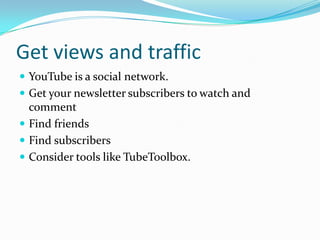 Get views and traffic
 YouTube is a social network.
 Get your newsletter subscribers to watch and
  comment
 Find friends
 Find subscribers
 Consider tools like TubeToolbox.
 