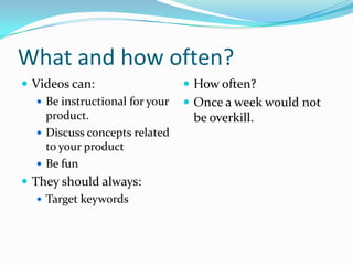 What and how often?
 Videos can:                     How often?
    Be instructional for your    Once a week would not
     product.                     be overkill.
    Discuss concepts related
     to your product
    Be fun
 They should always:
    Target keywords
 