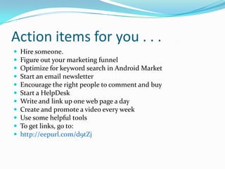Action items for you . . .
   Hire someone.
   Figure out your marketing funnel
   Optimize for keyword search in Android Market
   Start an email newsletter
   Encourage the right people to comment and buy
   Start a HelpDesk
   Write and link up one web page a day
   Create and promote a video every week
   Use some helpful tools
   To get links, go to:
   http://eepurl.com/d9tZj
 