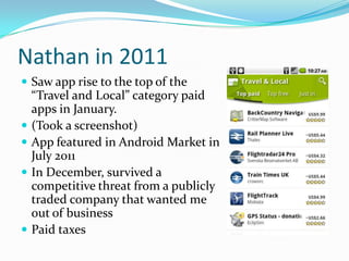 Nathan in 2011
 Saw app rise to the top of the
    “Travel and Local” category paid
    apps in January.
   (Took a screenshot)
   App featured in Android Market in
    July 2011
   In December, survived a
    competitive threat from a publicly
    traded company that wanted me
    out of business
   Paid taxes
 