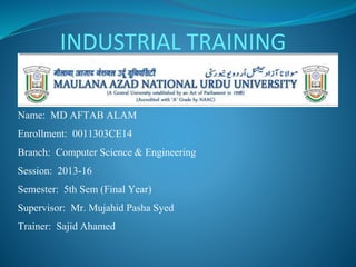 Name: MD AFTAB ALAM
Enrollment: 0011303CE14
Branch: Computer Science & Engineering
Session: 2013-16
Semester: 5th Sem (Final Year)
Supervisor: Mr. Mujahid Pasha Syed
Trainer: Sajid Ahamed
INDUSTRIAL TRAINING
 