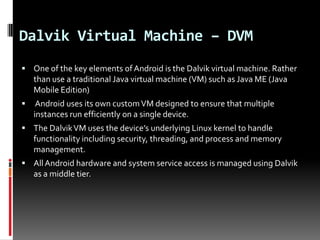 Dalvik Virtual Machine – DVM
 One of the key elements of Android is the Dalvik virtual machine. Rather
    than use a traditional Java virtual machine (VM) such as Java ME (Java
    Mobile Edition)
    Android uses its own custom VM designed to ensure that multiple
    instances run efficiently on a single device.
 The Dalvik VM uses the device’s underlying Linux kernel to handle
    functionality including security, threading, and process and memory
    management.
 All Android hardware and system service access is managed using Dalvik
    as a middle tier.
 