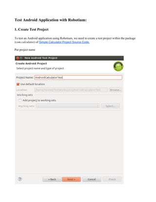 Test Android Application with Robotium:
1. Create Test Project
To test an Android application using Robotium, we need to create a test project within the package
(com.calculator) of Simple Calculator Project Source Code.
Put project name
 