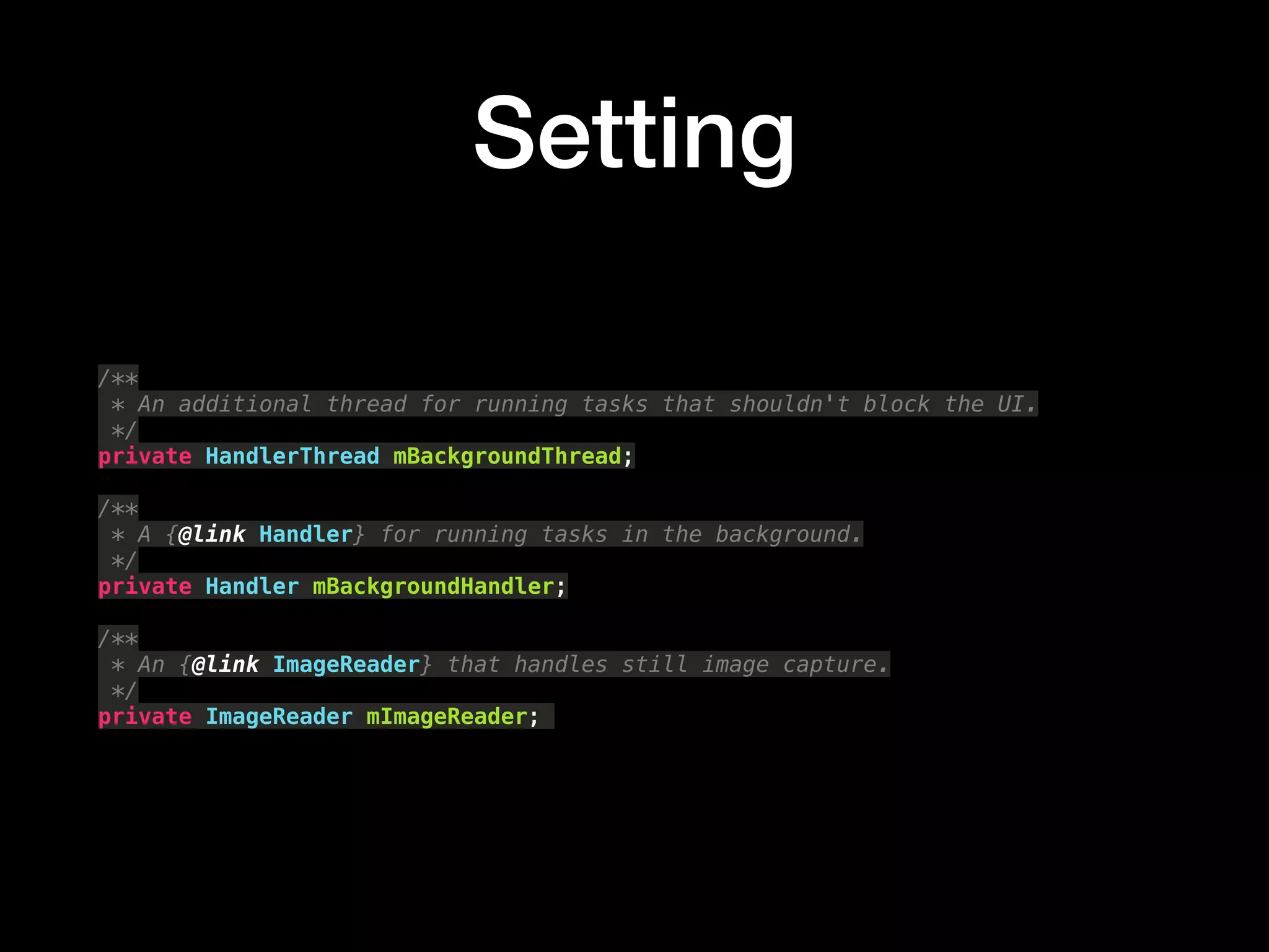 Setting
/** 
* An additional thread for running tasks that shouldn't block the UI. 
*/ 
private HandlerThread mBackgroundThread; 
 
/** 
* A {@link Handler} for running tasks in the background. 
*/ 
private Handler mBackgroundHandler; 
 
/** 
* An {@link ImageReader} that handles still image capture. 
*/ 
private ImageReader mImageReader;
 