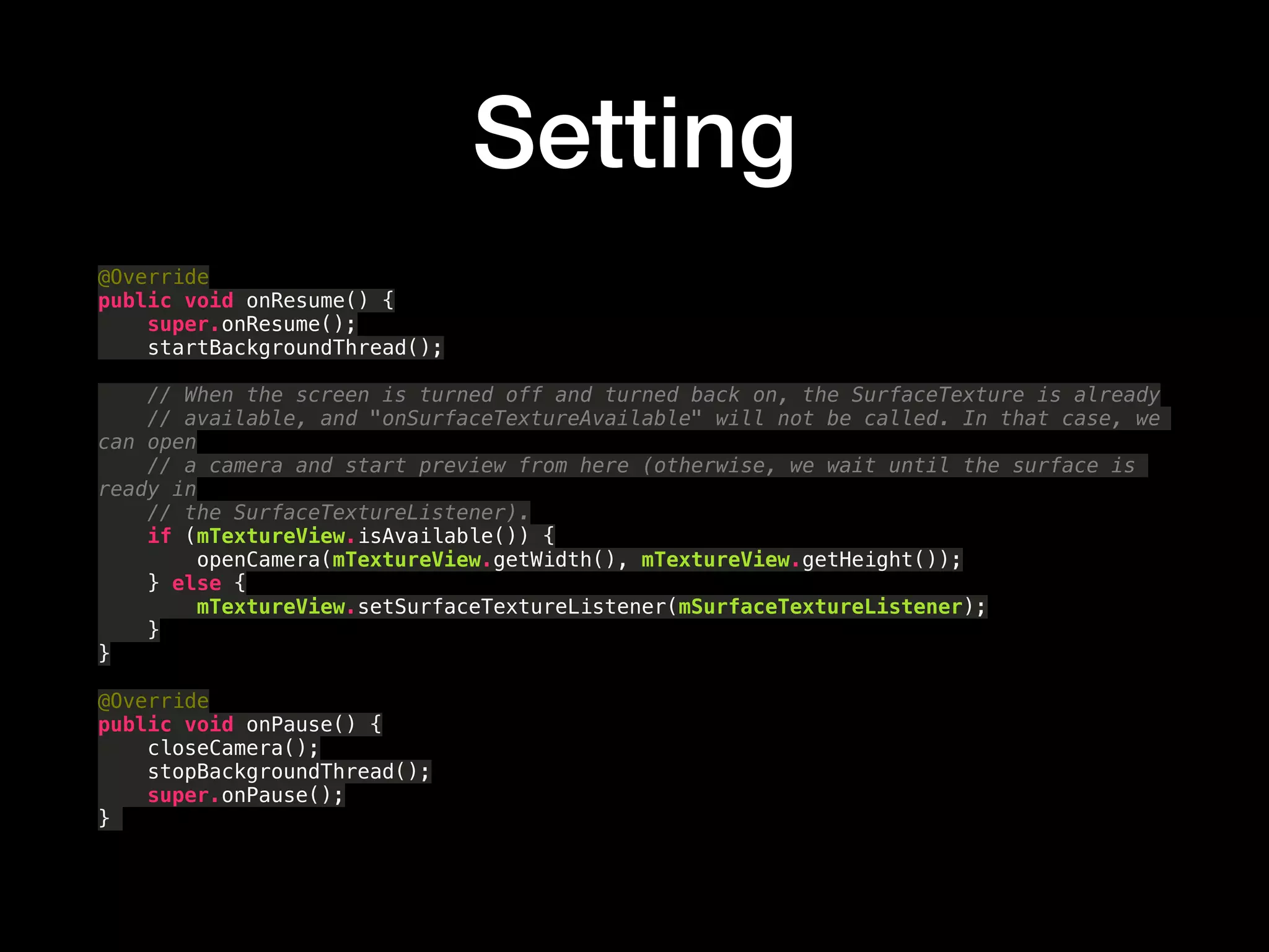 Setting
@Override 
public void onResume() { 
super.onResume(); 
startBackgroundThread(); 
 
// When the screen is turned off and turned back on, the SurfaceTexture is already 
// available, and "onSurfaceTextureAvailable" will not be called. In that case, we
can open 
// a camera and start preview from here (otherwise, we wait until the surface is
ready in 
// the SurfaceTextureListener). 
if (mTextureView.isAvailable()) { 
openCamera(mTextureView.getWidth(), mTextureView.getHeight()); 
} else { 
mTextureView.setSurfaceTextureListener(mSurfaceTextureListener); 
} 
} 
 
@Override 
public void onPause() { 
closeCamera(); 
stopBackgroundThread(); 
super.onPause(); 
}
 