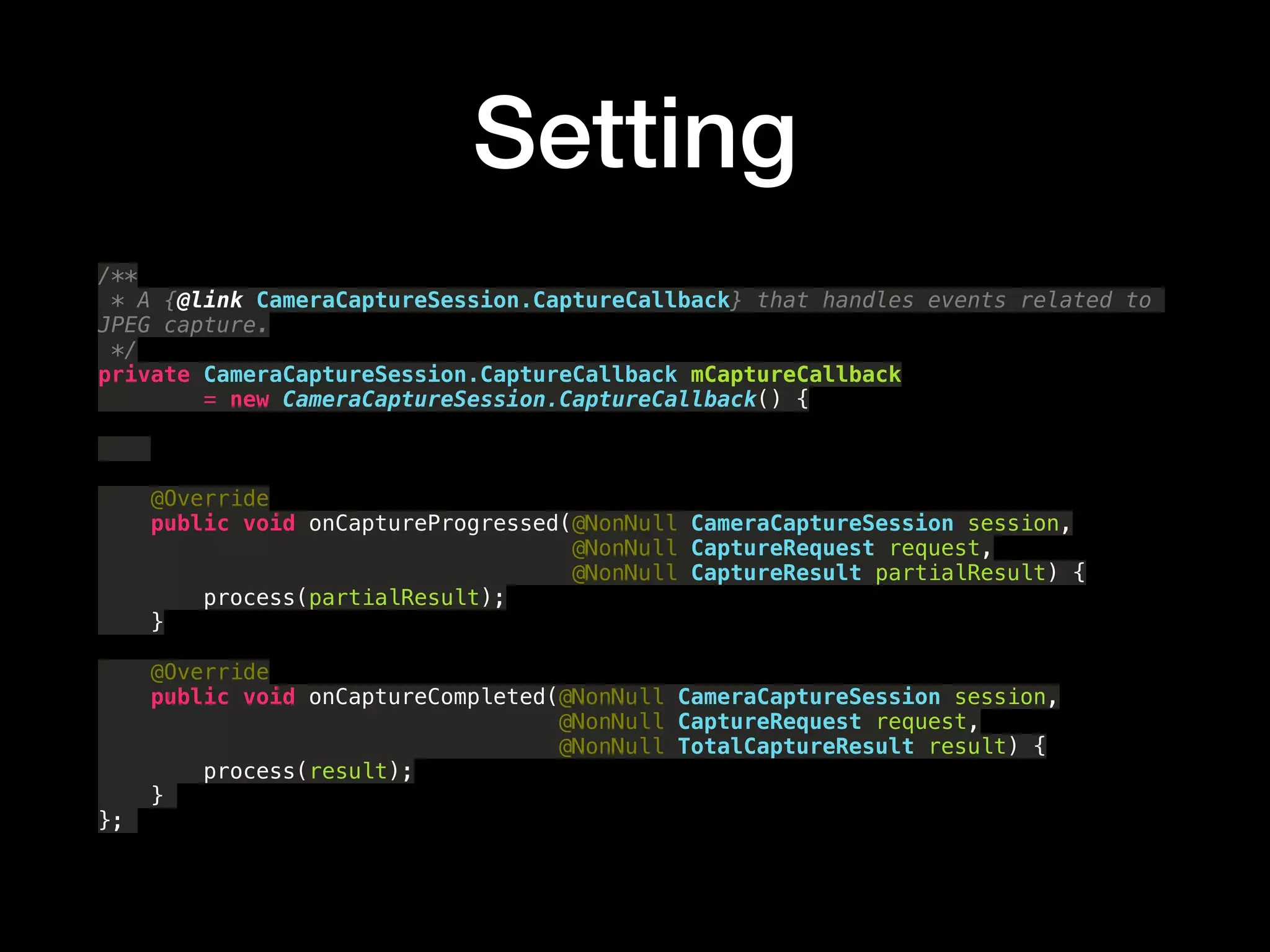 Setting
/** 
* A {@link CameraCaptureSession.CaptureCallback} that handles events related to
JPEG capture. 
*/ 
private CameraCaptureSession.CaptureCallback mCaptureCallback 
= new CameraCaptureSession.CaptureCallback() { 
 
 
 
@Override 
public void onCaptureProgressed(@NonNull CameraCaptureSession session, 
@NonNull CaptureRequest request, 
@NonNull CaptureResult partialResult) { 
process(partialResult); 
} 
 
@Override 
public void onCaptureCompleted(@NonNull CameraCaptureSession session, 
@NonNull CaptureRequest request, 
@NonNull TotalCaptureResult result) { 
process(result); 
}
};
 