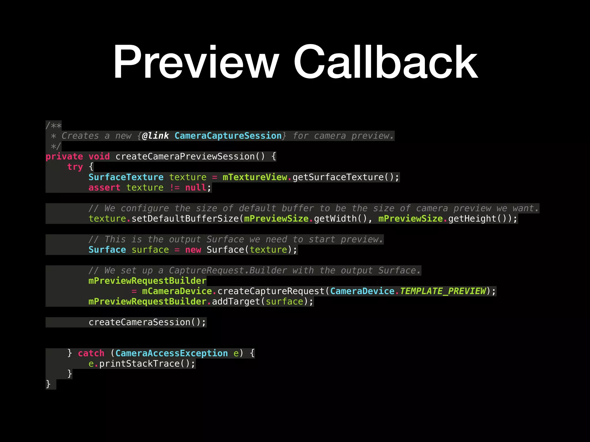 Preview Callback
/** 
* Creates a new {@link CameraCaptureSession} for camera preview. 
*/ 
private void createCameraPreviewSession() { 
try { 
SurfaceTexture texture = mTextureView.getSurfaceTexture(); 
assert texture != null; 
 
// We configure the size of default buffer to be the size of camera preview we want. 
texture.setDefaultBufferSize(mPreviewSize.getWidth(), mPreviewSize.getHeight()); 
 
// This is the output Surface we need to start preview. 
Surface surface = new Surface(texture); 
 
// We set up a CaptureRequest.Builder with the output Surface. 
mPreviewRequestBuilder 
= mCameraDevice.createCaptureRequest(CameraDevice.TEMPLATE_PREVIEW); 
mPreviewRequestBuilder.addTarget(surface);
createCameraSession(); 
 
 
} catch (CameraAccessException e) { 
e.printStackTrace(); 
} 
}
 