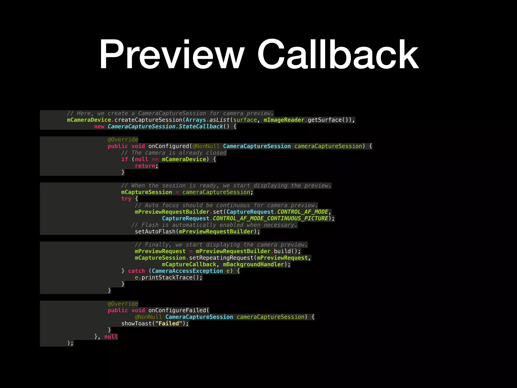 Preview Callback
// Here, we create a CameraCaptureSession for camera preview. 
mCameraDevice.createCaptureSession(Arrays.asList(surface, mImageReader.getSurface()), 
new CameraCaptureSession.StateCallback() { 
 
@Override 
public void onConfigured(@NonNull CameraCaptureSession cameraCaptureSession) { 
// The camera is already closed 
if (null == mCameraDevice) { 
return; 
} 
 
// When the session is ready, we start displaying the preview. 
mCaptureSession = cameraCaptureSession; 
try { 
// Auto focus should be continuous for camera preview. 
mPreviewRequestBuilder.set(CaptureRequest.CONTROL_AF_MODE, 
CaptureRequest.CONTROL_AF_MODE_CONTINUOUS_PICTURE); 
// Flash is automatically enabled when necessary. 
setAutoFlash(mPreviewRequestBuilder); 
 
// Finally, we start displaying the camera preview. 
mPreviewRequest = mPreviewRequestBuilder.build(); 
mCaptureSession.setRepeatingRequest(mPreviewRequest, 
mCaptureCallback, mBackgroundHandler); 
} catch (CameraAccessException e) { 
e.printStackTrace(); 
} 
} 
 
@Override 
public void onConfigureFailed( 
@NonNull CameraCaptureSession cameraCaptureSession) { 
showToast("Failed"); 
} 
}, null 
);
 