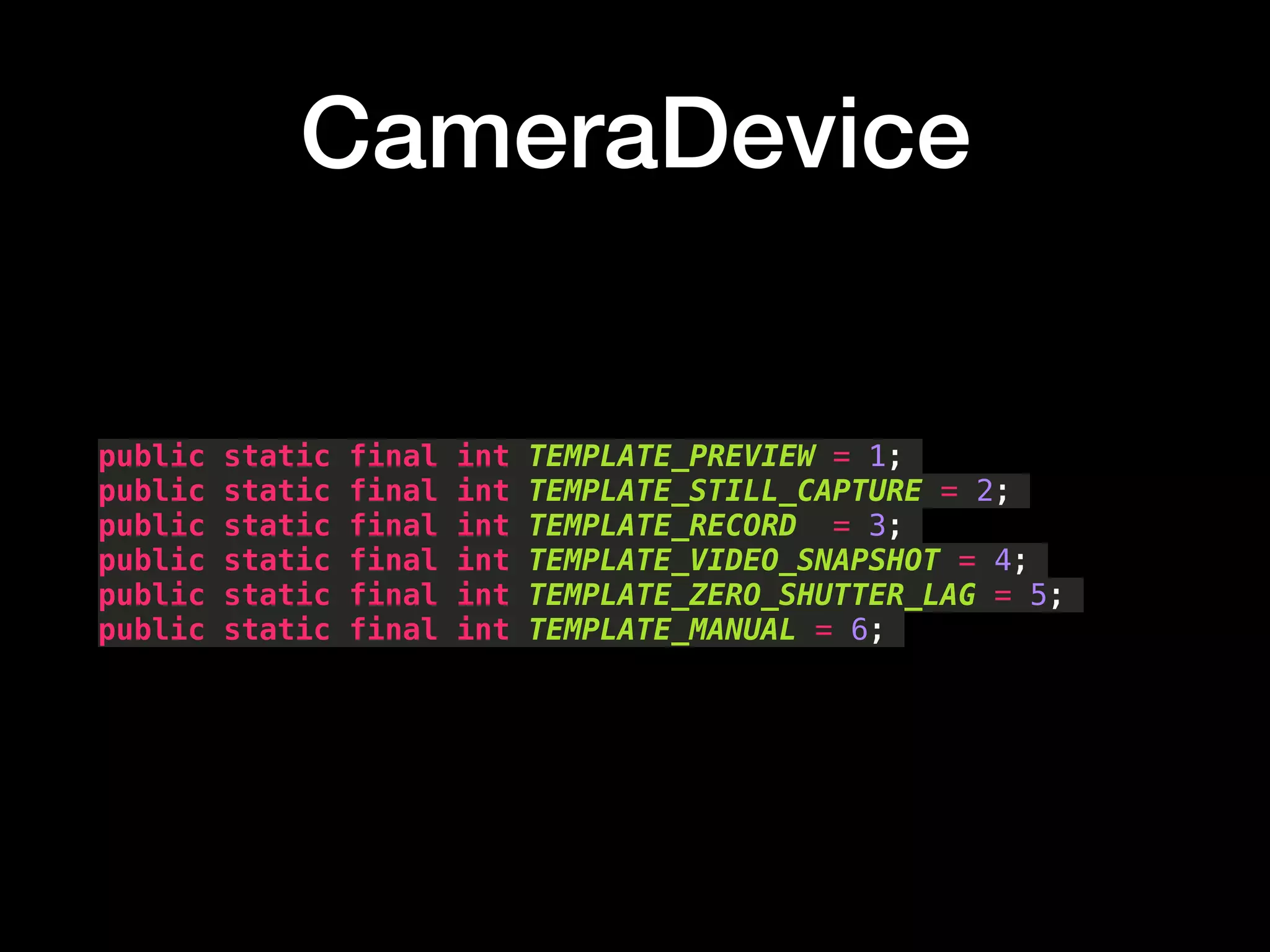CameraDevice
public static final int TEMPLATE_PREVIEW = 1;
public static final int TEMPLATE_STILL_CAPTURE = 2;
public static final int TEMPLATE_RECORD = 3;
public static final int TEMPLATE_VIDEO_SNAPSHOT = 4;
public static final int TEMPLATE_ZERO_SHUTTER_LAG = 5;
public static final int TEMPLATE_MANUAL = 6;
 