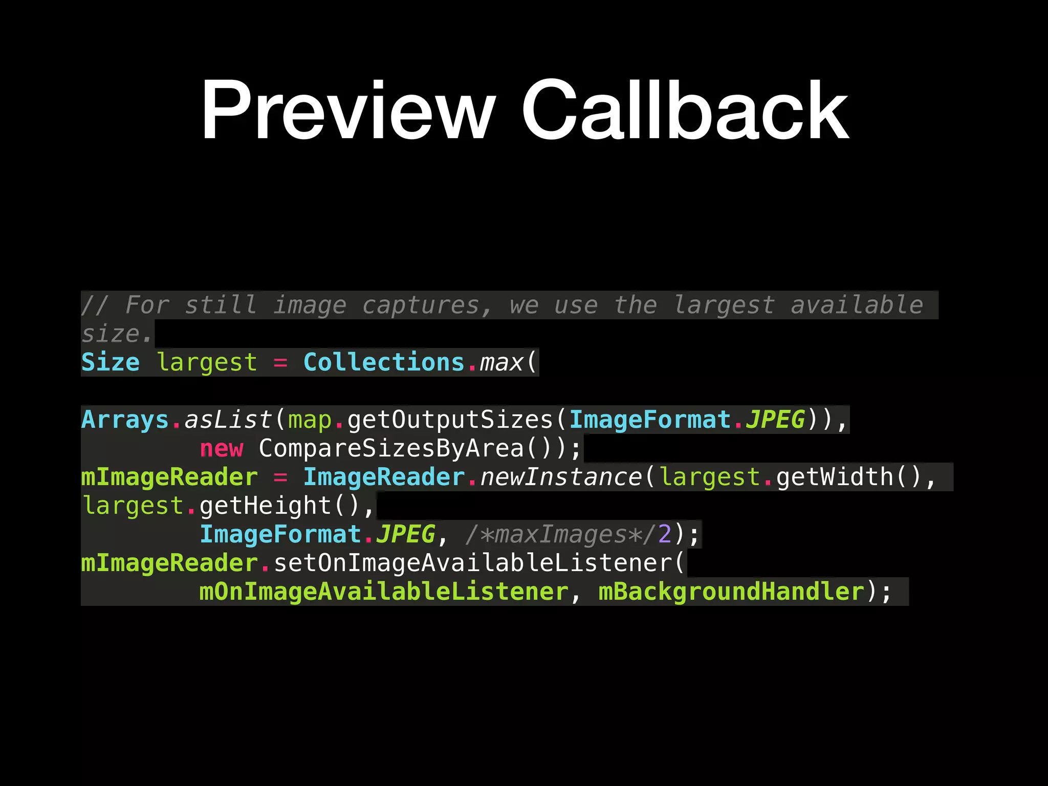 Preview Callback
// For still image captures, we use the largest available
size. 
Size largest = Collections.max( 
Arrays.asList(map.getOutputSizes(ImageFormat.JPEG)), 
new CompareSizesByArea()); 
mImageReader = ImageReader.newInstance(largest.getWidth(),
largest.getHeight(), 
ImageFormat.JPEG, /*maxImages*/2); 
mImageReader.setOnImageAvailableListener( 
mOnImageAvailableListener, mBackgroundHandler);
 