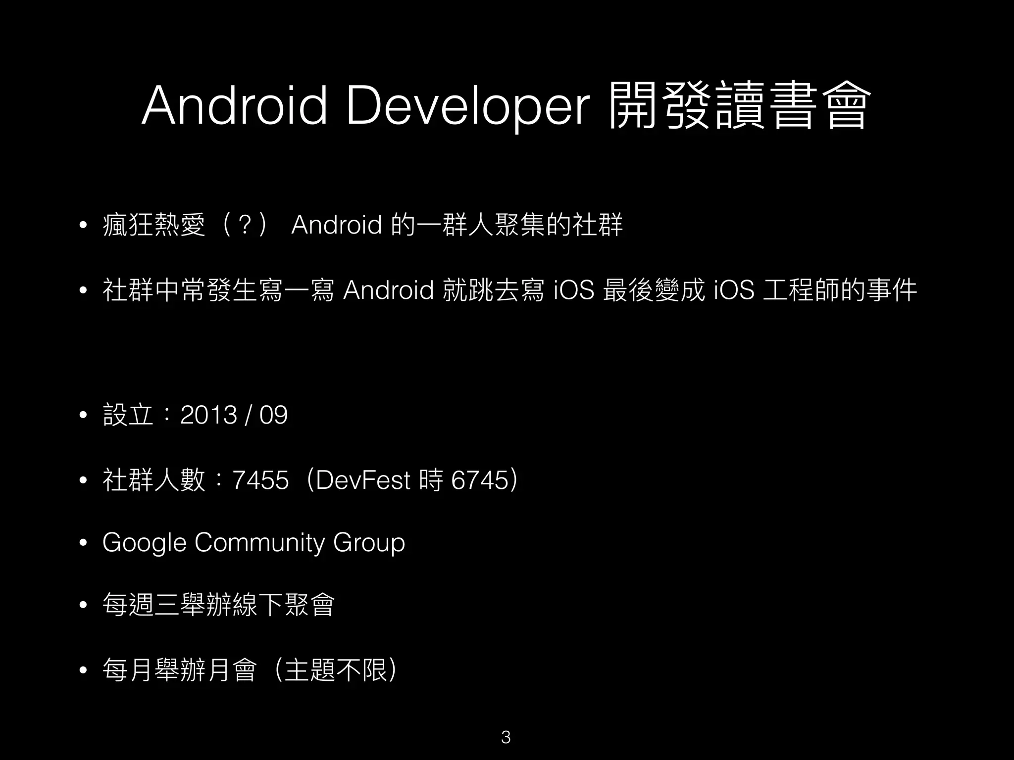 Android Developer 開發讀書會
• 瘋狂熱愛（？） Android 的⼀一群⼈人聚集的社群
• 社群中常發⽣生寫⼀一寫 Android 就跳去寫 iOS 最後變成 iOS ⼯工程師的事件
• 設立：2013 / 09
• 社群⼈人數：7455（DevFest 時 6745）
• Google Community Group
• 每週三舉辦線下聚會
• 每⽉月舉辦⽉月會（主題不限）
3
 