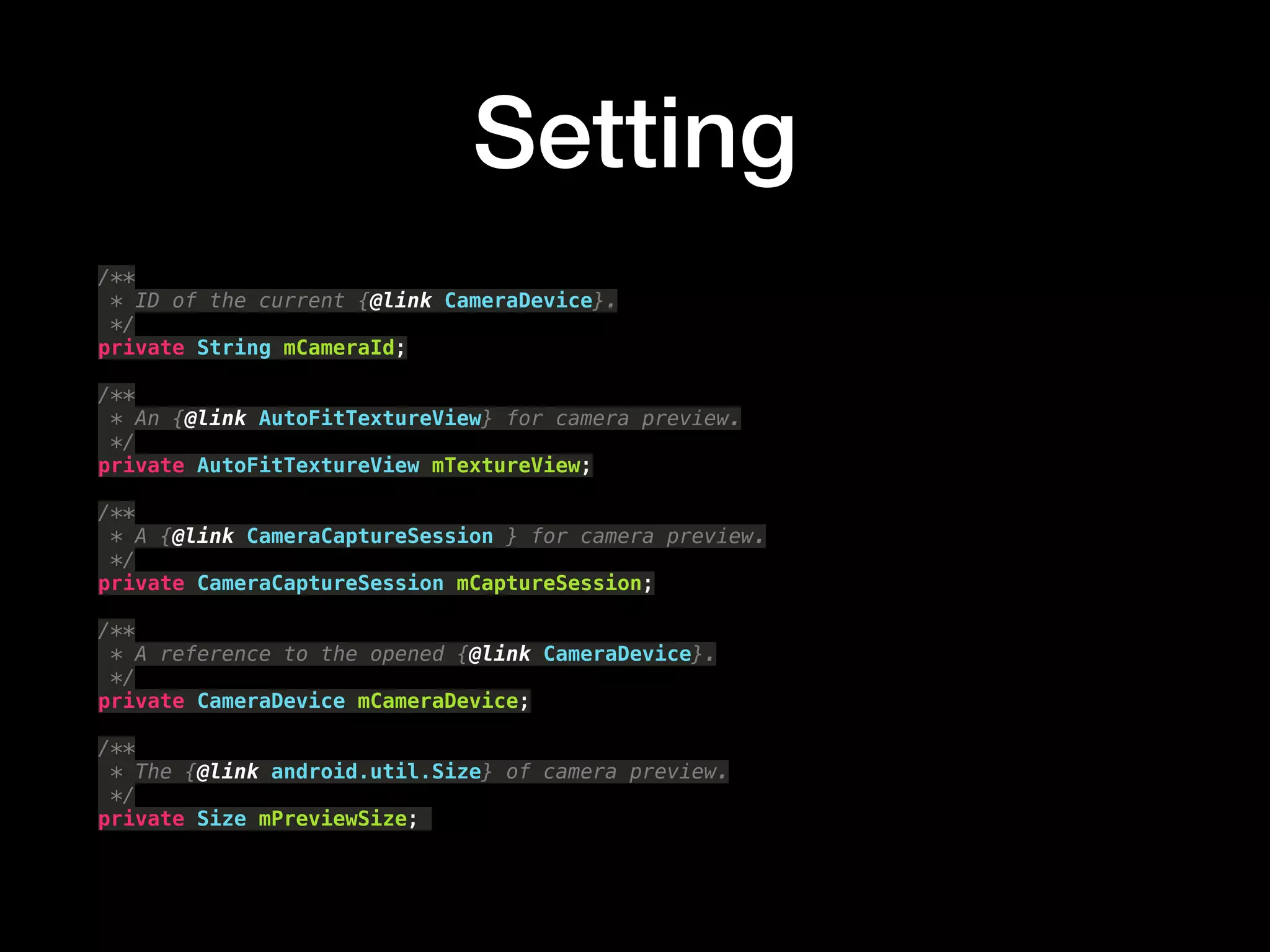 Setting
/** 
* ID of the current {@link CameraDevice}. 
*/ 
private String mCameraId; 
 
/** 
* An {@link AutoFitTextureView} for camera preview. 
*/ 
private AutoFitTextureView mTextureView; 
 
/** 
* A {@link CameraCaptureSession } for camera preview. 
*/ 
private CameraCaptureSession mCaptureSession; 
 
/** 
* A reference to the opened {@link CameraDevice}. 
*/ 
private CameraDevice mCameraDevice; 
 
/** 
* The {@link android.util.Size} of camera preview. 
*/ 
private Size mPreviewSize;
 