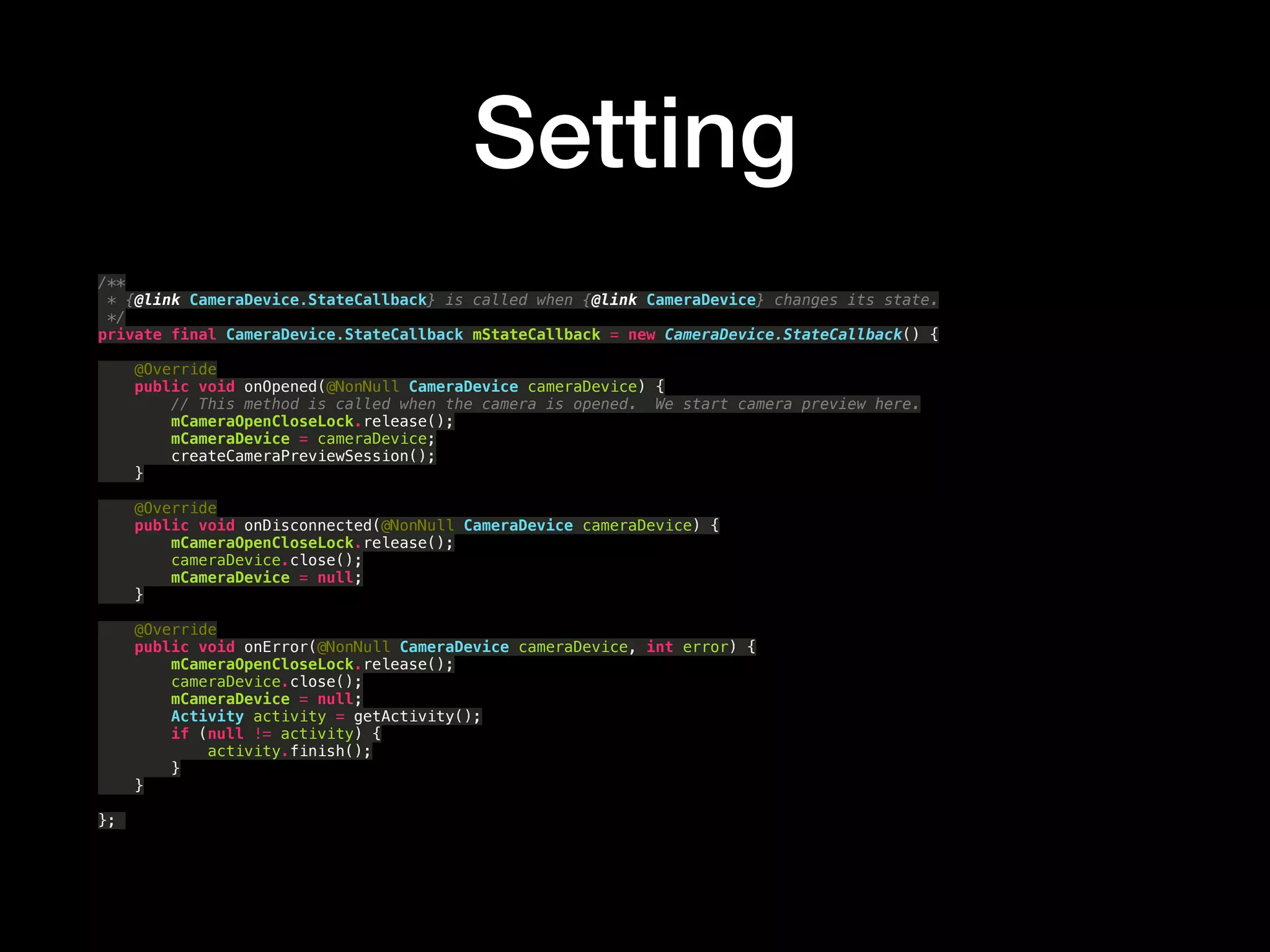 Setting
/** 
* {@link CameraDevice.StateCallback} is called when {@link CameraDevice} changes its state. 
*/ 
private final CameraDevice.StateCallback mStateCallback = new CameraDevice.StateCallback() { 
 
@Override 
public void onOpened(@NonNull CameraDevice cameraDevice) { 
// This method is called when the camera is opened. We start camera preview here. 
mCameraOpenCloseLock.release(); 
mCameraDevice = cameraDevice; 
createCameraPreviewSession(); 
} 
 
@Override 
public void onDisconnected(@NonNull CameraDevice cameraDevice) { 
mCameraOpenCloseLock.release(); 
cameraDevice.close(); 
mCameraDevice = null; 
} 
 
@Override 
public void onError(@NonNull CameraDevice cameraDevice, int error) { 
mCameraOpenCloseLock.release(); 
cameraDevice.close(); 
mCameraDevice = null; 
Activity activity = getActivity(); 
if (null != activity) { 
activity.finish(); 
} 
} 
 
};
 