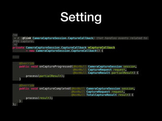 Setting
/**?
* A {@link CameraCaptureSession.CaptureCallback} that handles events related to
JPEG capture.?
*/?
private CameraCaptureSession.CaptureCallback mCaptureCallback?
= new CameraCaptureSession.CaptureCallback() {?
?
?
?
@Override?
public void onCaptureProgressed(@NonNull CameraCaptureSession session,?
@NonNull CaptureRequest request,?
@NonNull CaptureResult partialResult) {?
process(partialResult);?
}?
?
@Override?
public void onCaptureCompleted(@NonNull CameraCaptureSession session,?
@NonNull CaptureRequest request,?
@NonNull TotalCaptureResult result) {?
process(result);?
}
};
 