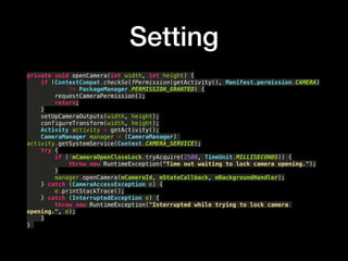 Setting
private void openCamera(int width, int height) {?
if (ContextCompat.checkSelfPermission(getActivity(), Manifest.permission.CAMERA)?
!= PackageManager.PERMISSION_GRANTED) {?
requestCameraPermission();?
return;?
}?
setUpCameraOutputs(width, height);?
configureTransform(width, height);?
Activity activity = getActivity();?
CameraManager manager = (CameraManager)
activity.getSystemService(Context.CAMERA_SERVICE);?
try {?
if (!mCameraOpenCloseLock.tryAcquire(2500, TimeUnit.MILLISECONDS)) {?
throw new RuntimeException("Time out waiting to lock camera opening.");?
}?
manager.openCamera(mCameraId, mStateCallback, mBackgroundHandler);?
} catch (CameraAccessException e) {?
e.printStackTrace();?
} catch (InterruptedException e) {?
throw new RuntimeException("Interrupted while trying to lock camera
opening.", e);?
}?
}
 