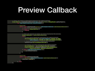 Preview Callback
// Here, we create a CameraCaptureSession for camera preview.?
mCameraDevice.createCaptureSession(Arrays.asList(surface, mImageReader.getSurface()),?
new CameraCaptureSession.StateCallback() {?
?
@Override?
public void onConfigured(@NonNull CameraCaptureSession cameraCaptureSession) {?
// The camera is already closed?
if (null == mCameraDevice) {?
return;?
}?
?
// When the session is ready, we start displaying the preview.?
mCaptureSession = cameraCaptureSession;?
try {?
// Auto focus should be continuous for camera preview.?
mPreviewRequestBuilder.set(CaptureRequest.CONTROL_AF_MODE,?
CaptureRequest.CONTROL_AF_MODE_CONTINUOUS_PICTURE);?
// Flash is automatically enabled when necessary.?
setAutoFlash(mPreviewRequestBuilder);?
?
// Finally, we start displaying the camera preview.?
mPreviewRequest = mPreviewRequestBuilder.build();?
mCaptureSession.setRepeatingRequest(mPreviewRequest,?
mCaptureCallback, mBackgroundHandler);?
} catch (CameraAccessException e) {?
e.printStackTrace();?
}?
}?
?
@Override?
public void onConfigureFailed(?
@NonNull CameraCaptureSession cameraCaptureSession) {?
showToast("Failed");?
}?
}, null?
);
 