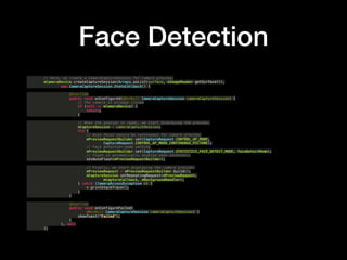 Face Detection
// Here, we create a CameraCaptureSession for camera preview.?
mCameraDevice.createCaptureSession(Arrays.asList(surface, mImageReader.getSurface()),?
new CameraCaptureSession.StateCallback() {?
?
@Override?
public void onConfigured(@NonNull CameraCaptureSession cameraCaptureSession) {?
// The camera is already closed?
if (null == mCameraDevice) {?
return;?
}?
?
// When the session is ready, we start displaying the preview.?
mCaptureSession = cameraCaptureSession;?
try {?
// Auto focus should be continuous for camera preview.?
mPreviewRequestBuilder.set(CaptureRequest.CONTROL_AF_MODE,?
CaptureRequest.CONTROL_AF_MODE_CONTINUOUS_PICTURE);?
// Face detection mode setting?
mPreviewRequestBuilder.set(CaptureRequest.STATISTICS_FACE_DETECT_MODE, faceDetectMode);?
// Flash is automatically enabled when necessary.?
setAutoFlash(mPreviewRequestBuilder);?
?
// Finally, we start displaying the camera preview.?
mPreviewRequest = mPreviewRequestBuilder.build();?
mCaptureSession.setRepeatingRequest(mPreviewRequest,?
mCaptureCallback, mBackgroundHandler);?
} catch (CameraAccessException e) {?
e.printStackTrace();?
}?
}?
?
@Override?
public void onConfigureFailed(?
@NonNull CameraCaptureSession cameraCaptureSession) {?
showToast("Failed");?
}?
}, null?
);
 