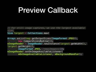 Preview Callback
// For still image captures, we use the largest available
size.?
Size largest = Collections.max(?
Arrays.asList(map.getOutputSizes(ImageFormat.JPEG)),?
new CompareSizesByArea());?
mImageReader = ImageReader.newInstance(largest.getWidth(),
largest.getHeight(),?
ImageFormat.JPEG, /*maxImages*/2);?
mImageReader.setOnImageAvailableListener(?
mOnImageAvailableListener, mBackgroundHandler);
 